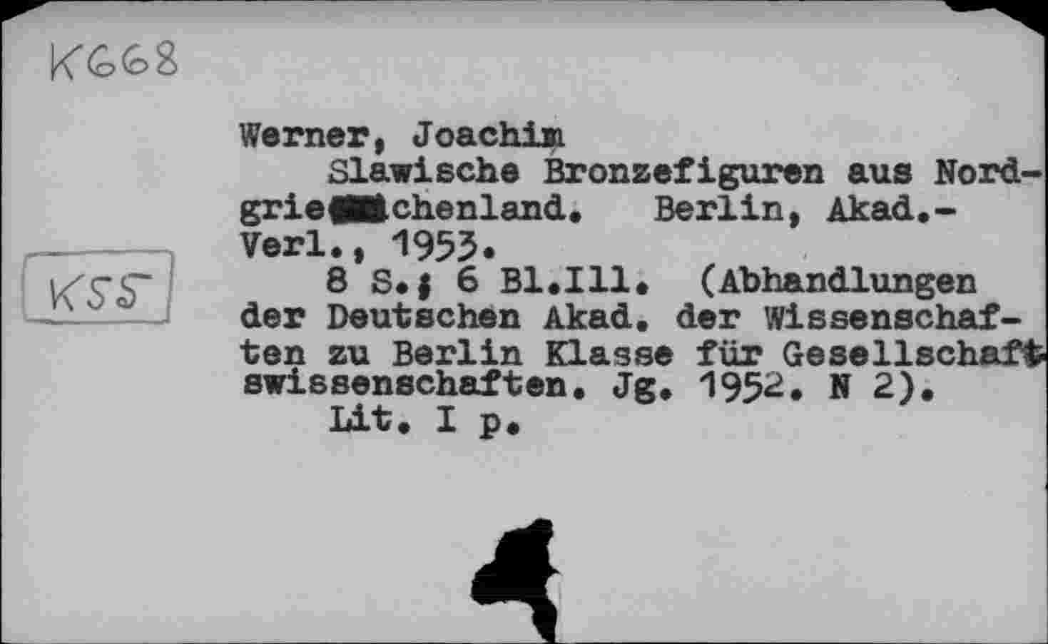 ﻿

Werner, Joachiai
Slawische Bronzefiguren aus Nord-grieflMchenland. Berlin, Akad.-Verl., 1955.
8 S.j 6 Bl.Ill* (Abhandlungen der Deutschen Akad. der Wissenschaften zu Berlin Klasse für Gesellschaft swissenschaften. Jg. 1952, N 2).
Lit. I p.